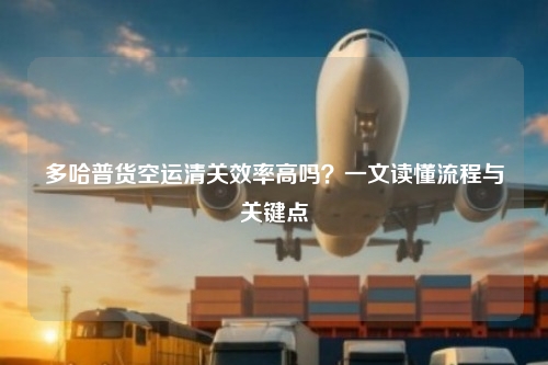 多哈普货空运清关效率高吗?一文读懂流程与关键点