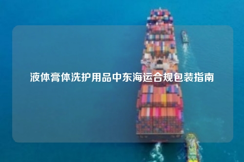 液体膏体洗护用品中东海运合规包装指南