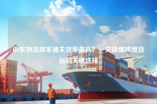 中东物流哪家通关效率最高？一文读懂跨境货运的关键选择
