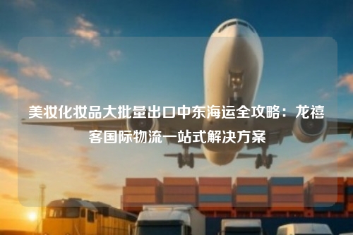 美妆化妆品大批量出口中东海运全攻略：龙禧客国际物流一站式解决方案