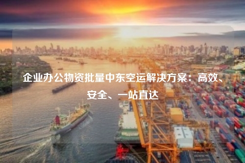 企业办公物资批量中东空运解决方案：高效、安全、一站直达