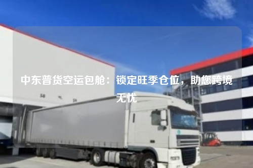 中东普货空运包舱：锁定旺季仓位，助您跨境无忧