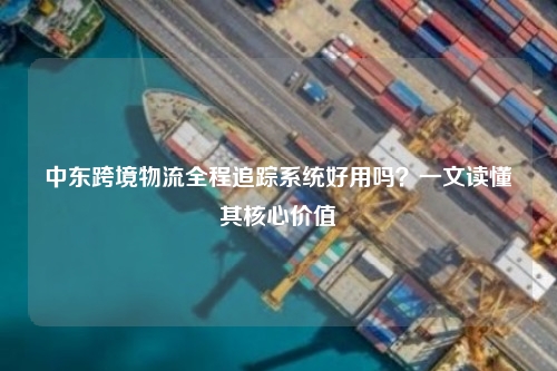 中东跨境物流全程追踪系统好用吗？一文读懂其核心价值