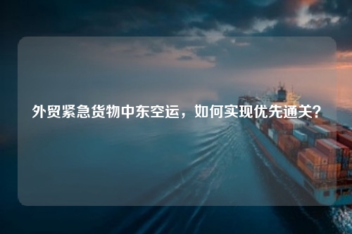 外贸紧急货物中东空运，如何实现优先通关？