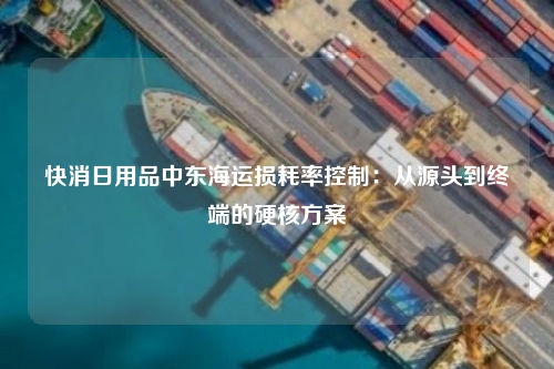 快消日用品中东海运损耗率控制：从源头到终端的硬核方案