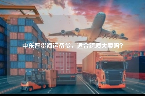 中东普货海运备货，适合跨境大卖吗？
