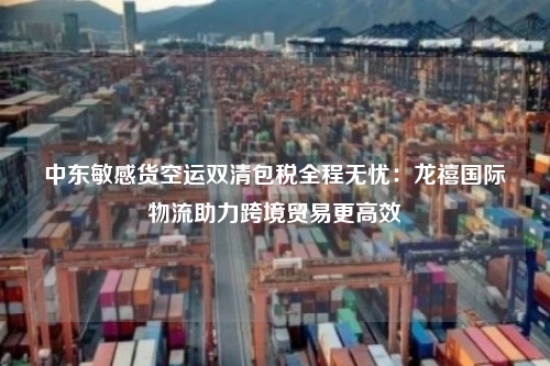 中东敏感货空运双清包税全程无忧：龙禧国际物流助力跨境贸易更高效