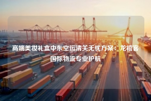 高端美妆礼盒中东空运清关无忧方案：龙禧客国际物流专业护航