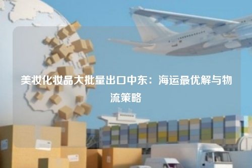 美妆化妆品大批量出口中东:海运最优解与物流策略