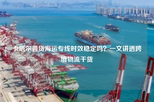 卡塔尔普货海运专线时效稳定吗？一文讲透跨境物流干货