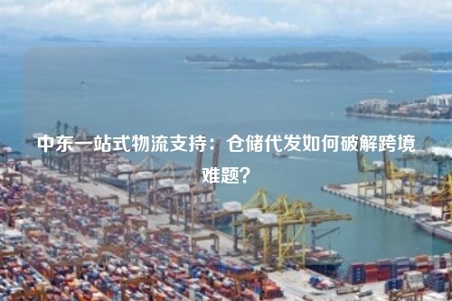 中东一站式物流支持：仓储代发如何破解跨境难题？