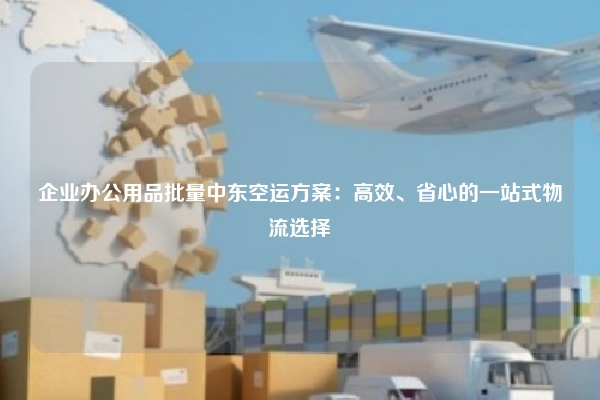 企业办公用品批量中东空运方案:高效、省心的一站式物流选择