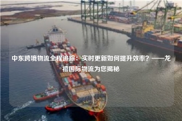 中东跨境物流全程追踪:实时更新如何提升效率?——龙禧国际物流为您揭秘