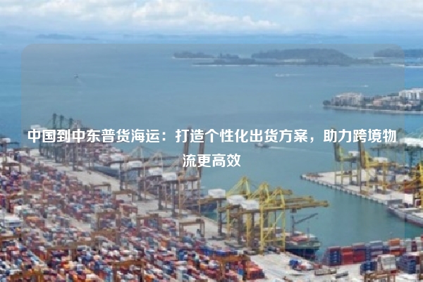 中国到中东普货海运：打造个性化出货方案，助力跨境物流更高效