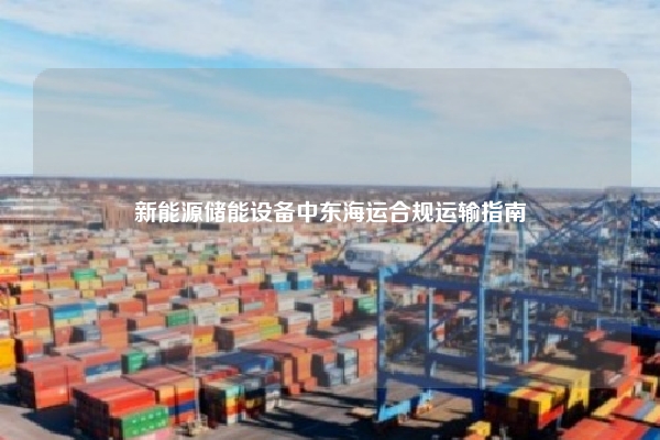 新能源储能设备中东海运合规运输指南