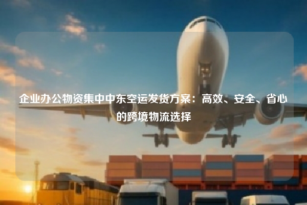 企业办公物资集中中东空运发货方案：高效、安全、省心的跨境物流选择