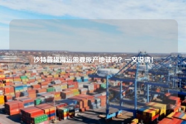 沙特普货海运需要原产地证吗?一文说清!