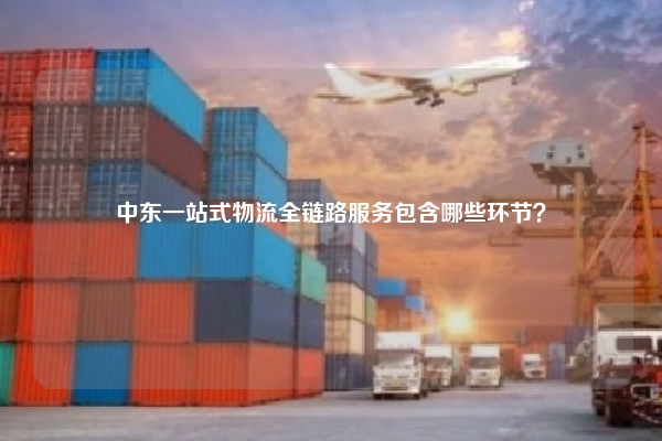 中东一站式物流全链路服务包含哪些环节？