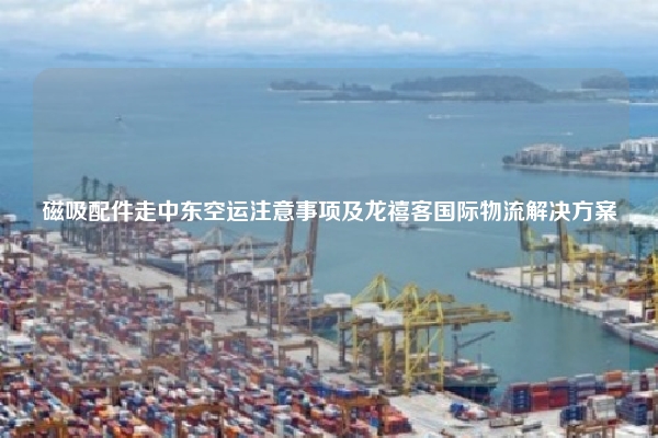 磁吸配件走中东空运注意事项及龙禧客国际物流解决方案