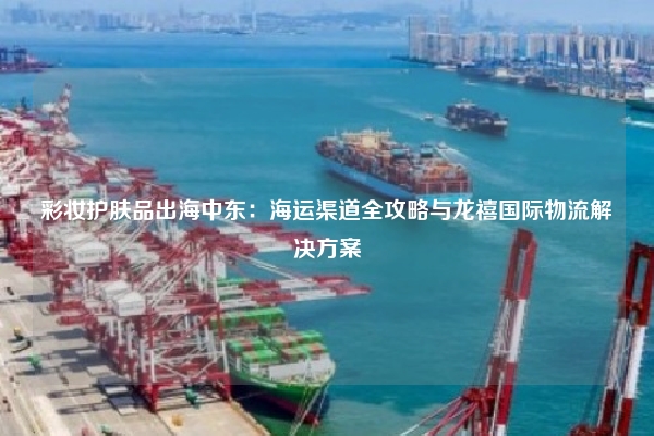 彩妆护肤品出海中东：海运渠道全攻略与龙禧国际物流解决方案