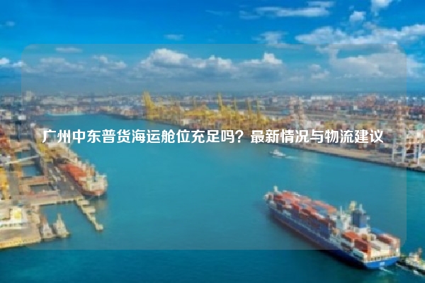 广州中东普货海运舱位充足吗？最新情况与物流建议