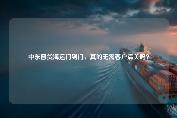中东普货海运门到门，真的无需客户清关吗？