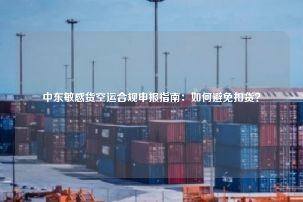 中东敏感货空运合规申报指南：如何避免扣货？