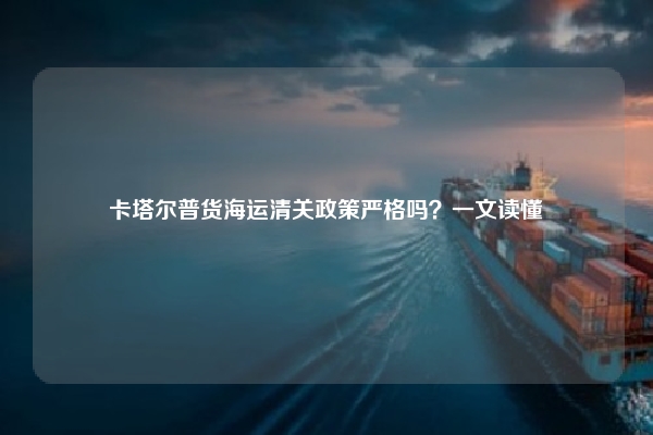 卡塔尔普货海运清关政策严格吗？一文读懂