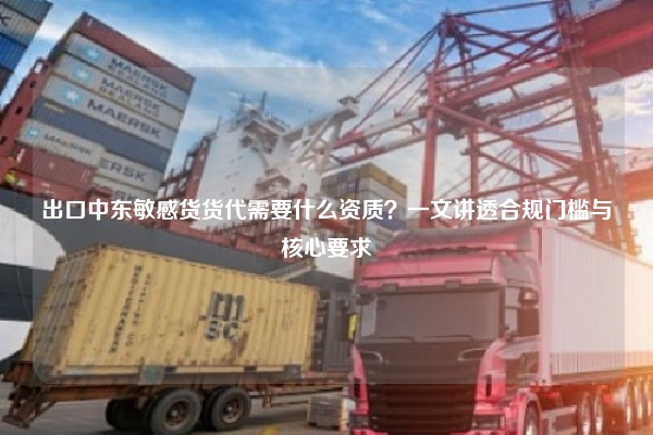 出口中东敏感货货代需要什么资质？一文讲透合规门槛与核心要求