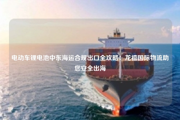 电动车锂电池中东海运合规出口全攻略：龙禧国际物流助您安全出海