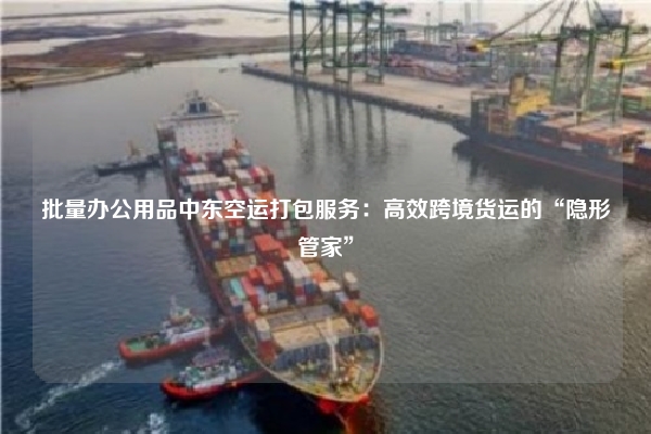批量办公用品中东空运打包服务：高效跨境货运的“隐形管家”