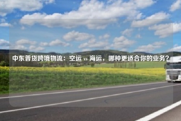 中东普货跨境物流：空运 vs 海运，哪种更适合你的业务？