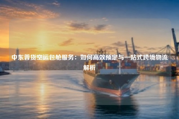 中东普货空运包舱服务：如何高效预定与一站式跨境物流解析