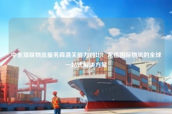 中东顶级物流服务商清关能力对比：龙禧国际物流的全球一站式解决方案