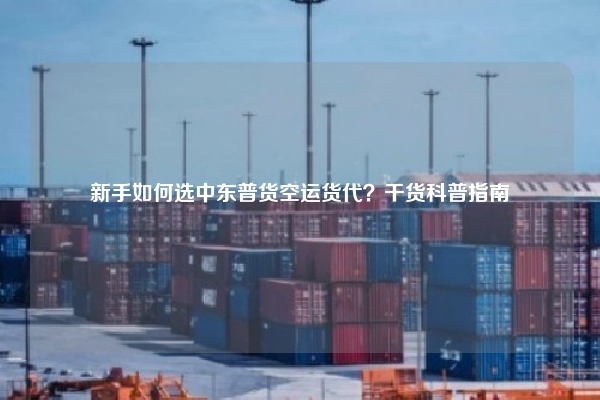 新手如何选中东普货空运货代？干货科普指南