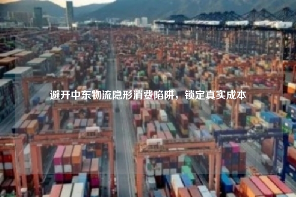 避开中东物流隐形消费陷阱，锁定真实成本