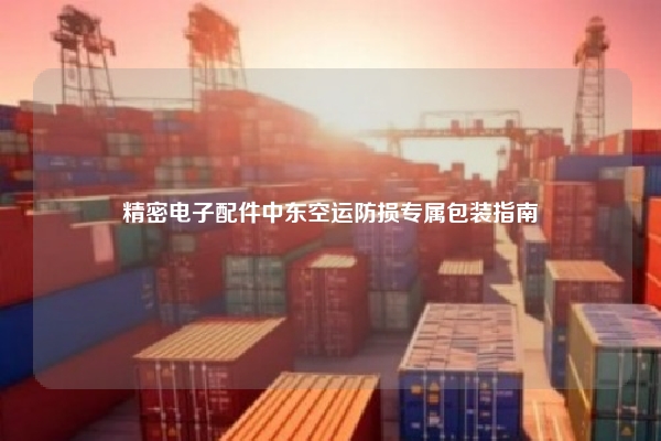 精密电子配件中东空运防损专属包装指南