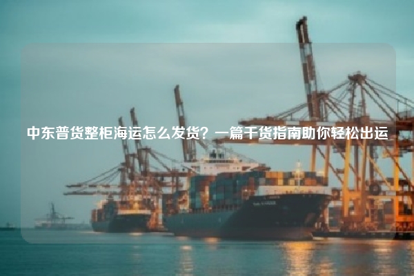 中东普货整柜海运怎么发货？一篇干货指南助你轻松出运