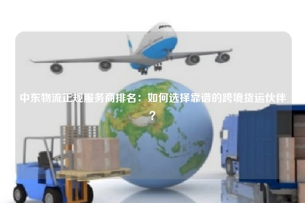 中东物流正规服务商排名：如何选择靠谱的跨境货运伙伴？