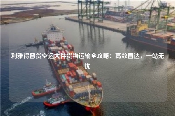 利雅得普货空运大件货物运输全攻略：高效直达，一站无忧