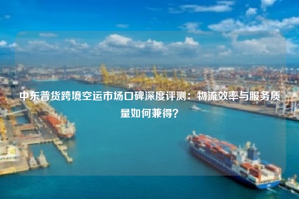 中东普货跨境空运市场口碑深度评测：物流效率与服务质量如何兼得？