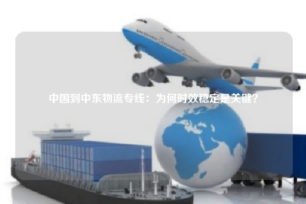 中国到中东物流专线：为何时效稳定是关键？