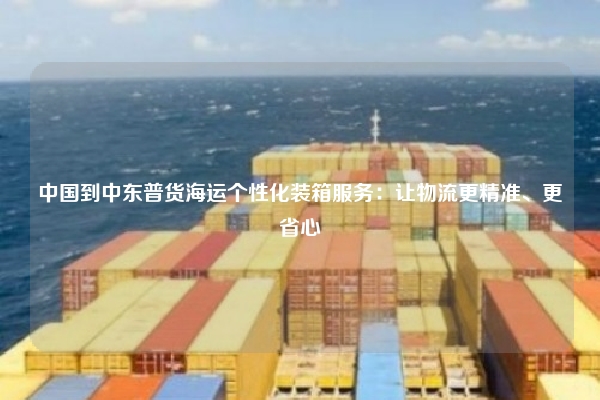 中国到中东普货海运个性化装箱服务：让物流更精准、更省心
