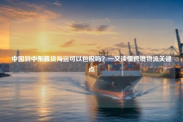 中国到中东普货海运可以包税吗？一文读懂跨境物流关键点