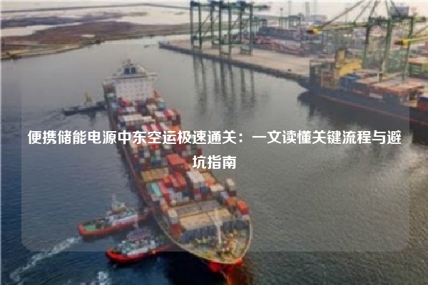 便携储能电源中东空运极速通关：一文读懂关键流程与避坑指南