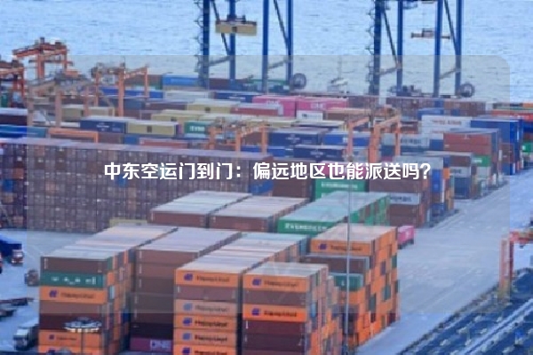 中东空运门到门：偏远地区也能派送吗？