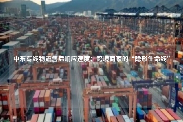 中东专线物流售后响应速度：跨境商家的“隐形生命线”