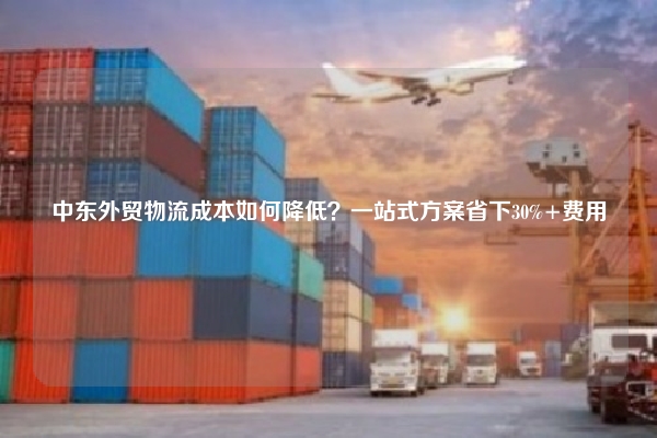 中东外贸物流成本如何降低？一站式方案省下30%+费用