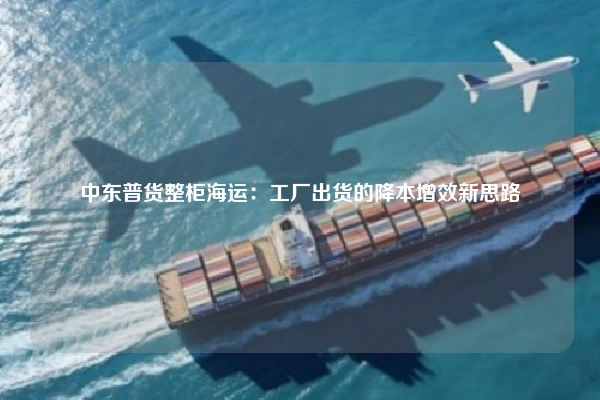 中东普货整柜海运：工厂出货的降本增效新思路