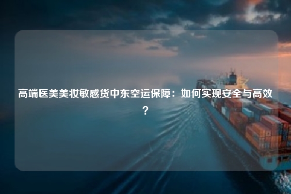 高端医美美妆敏感货中东空运保障：如何实现安全与高效？